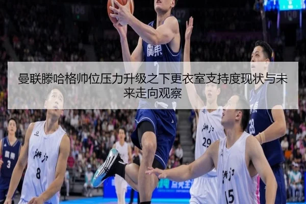曼联滕哈格帅位压力升级之下更衣室支持度现状与未来走向观察