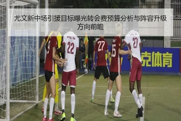 尤文新中场引援目标曝光转会费预算分析与阵容升级方向前瞻