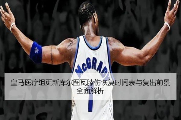 皇马医疗组更新库尔图瓦膝伤恢复时间表与复出前景全面解析