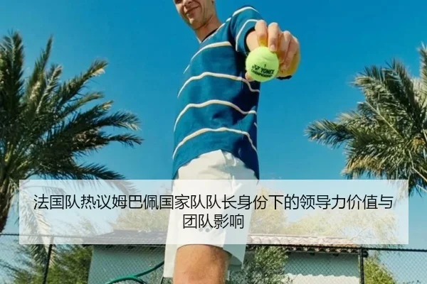 法国队热议姆巴佩国家队队长身份下的领导力价值与团队影响