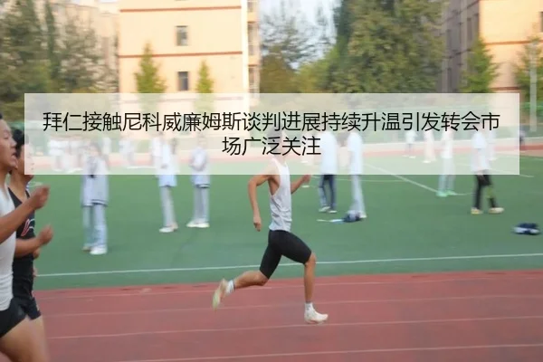 拜仁接触尼科威廉姆斯谈判进展持续升温引发转会市场广泛关注
