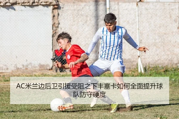 AC米兰边后卫引援受阻之下丰塞卡如何全面提升球队防守硬度